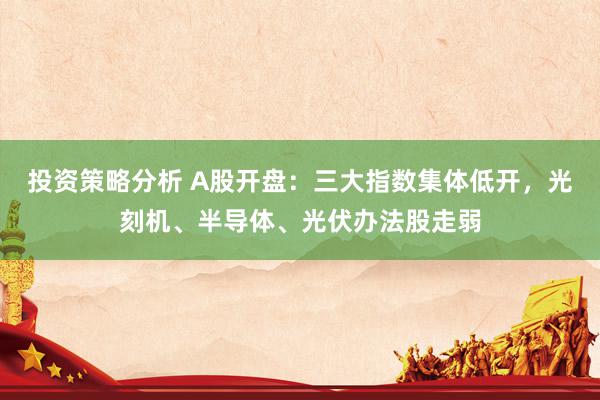 投资策略分析 A股开盘：三大指数集体低开，光刻机、半导体、光伏办法股走弱