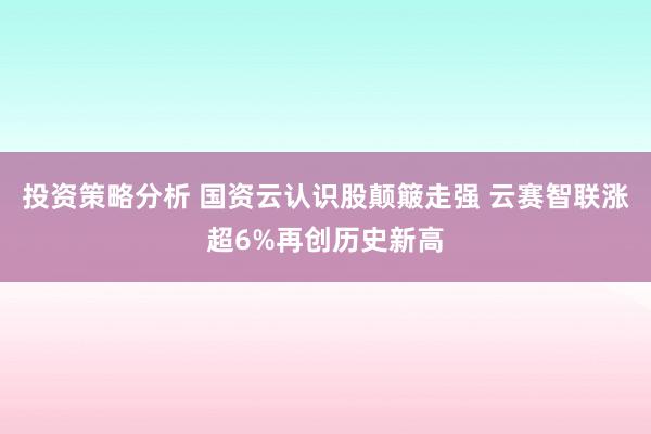 投资策略分析 国资云认识股颠簸走强 云赛智联涨超6%再创历史新高