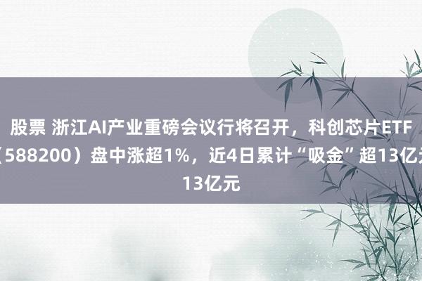 股票 浙江AI产业重磅会议行将召开，科创芯片ETF（588200）盘中涨超1%，近4日累计“吸金”超13亿元