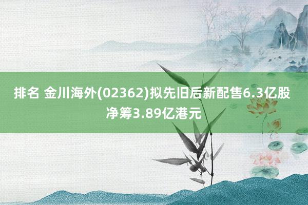 排名 金川海外(02362)拟先旧后新配售6.3亿股 净筹3.89亿港元