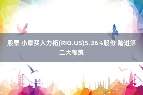 股票 小摩买入力拓(RIO.US)5.36%股份 踏进第二大鞭策