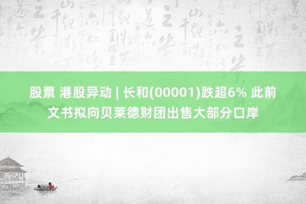 股票 港股异动 | 长和(00001)跌超6% 此前文书拟向贝莱德财团出售大部分口岸