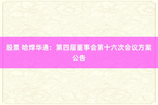 股票 哈焊华通：第四届董事会第十六次会议方案公告